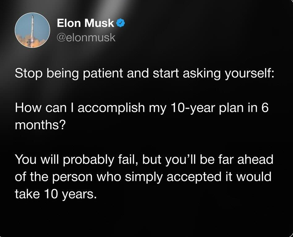 Elon Musk: Stop being patient and start asking yourself: How can I accomplish my 10-year plan in 6 months? You will probably fail, but you'll be far ahead of the person who simply accepted it would take 10 years.